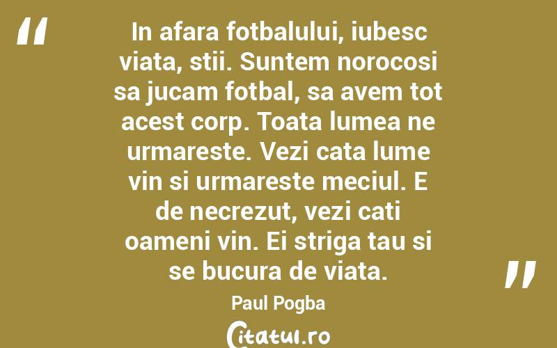 In afara fotbalului, iubesc viata, stii. Suntem norocosi sa jucam fotbal, sa avem tot acest corp. Toata lumea ne urmareste. Vezi cata lume vin si urmareste meciul. E de necrezut, vezi cati oameni vin. Ei striga tau si se bucura de viata. Paul Pogba