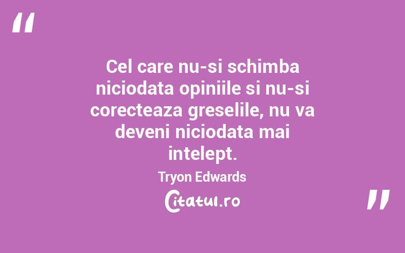 Cel care nu-si schimba niciodata opiniile si nu-si corecteaza greselile, nu va deveni niciodata mai intelept. Tryon Edwards
