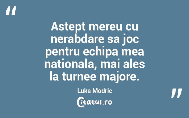 Astept mereu cu nerabdare sa joc pentru echipa mea nationala, mai ales la turnee majore. Luka Modric