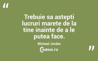 Trebuie sa astepti lucruri marete de la tine inainte de a le putea face. Michael Jordan...