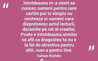 Intotdeauna m-a uimit sa cunosc oameni pentru care cartile pur si simplu nu conteaza si oameni care dispretuiesc actul lecturii, daramite pe cel al creatiei. Poate e intotdeauna uimitor sa afli ca dragostea ta nu e la fel de atractiva pentru altii, cum e pentru tine. Salman Rushdie...
