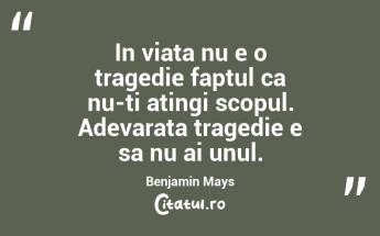 In viata nu e o tragedie faptul ca nu-ti atingi scopul. Adevarata tragedie e sa nu ai unul. Benjamin Mays...