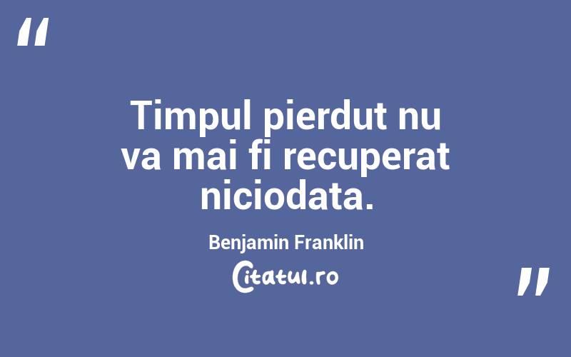 Timpul pierdut nu va mai fi recuperat niciodata. Benjamin Franklin