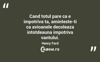 Cand totul pare ca e impotriva ta, aminteste-ti ca avioanele decoleaza intotdeauna impotriva vantului. Henry Ford...
