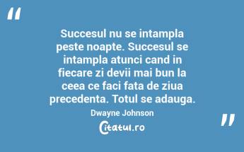 Succesul nu se intampla peste noapte. Succesul se intampla atunci cand in fiecare zi devii mai bun la ceea ce faci fata de ziua precedenta. Totul se adauga.  Dwayne Johnson...