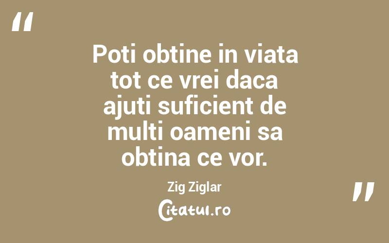 Poti obtine in viata tot ce vrei daca ajuti suficient de multi oameni sa obtina ce vor. Zig Ziglar