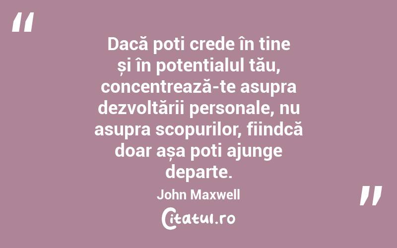 Dacă poți crede în tine și în potențialul tău, concentrează-te asupra dezvoltării personale, nu asupra scopurilor, fiindcă doar așa poți ajunge departe. John Maxwell