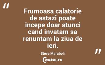 Frumoasa calatorie de astazi poate incepe doar atunci cand invatam sa renuntam la ziua de ieri. Steve Maraboli...