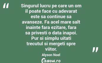 Singurul lucru pe care un om il poate face cu adevarat este sa continue sa avanseze. Fa acel mare salt inainte fara ezitare, fara sa privesti o data inapoi. Pur si simplu uitati trecutul si mergeti spre viitor. Alyson Noel...