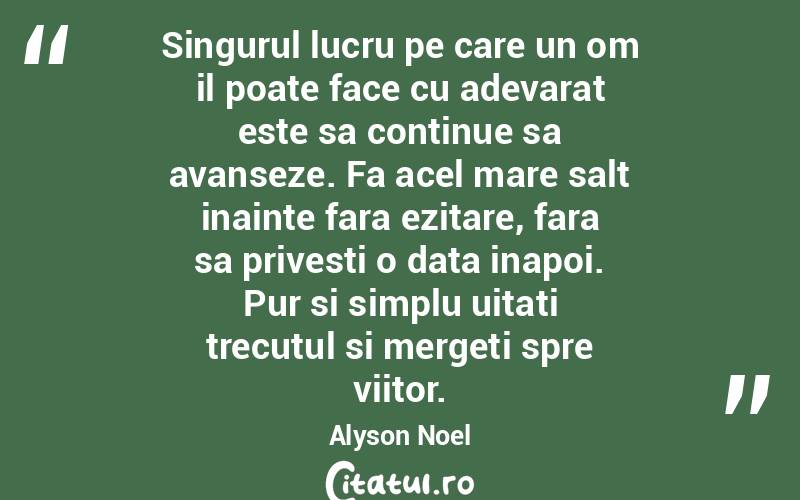 Singurul lucru pe care un om il poate face cu adevarat este sa continue sa avanseze. Fa acel mare salt inainte fara ezitare, fara sa privesti o data inapoi. Pur si simplu uitati trecutul si mergeti spre viitor. Alyson Noel