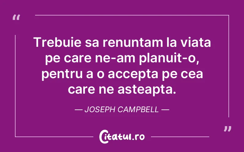 Trebuie sa renuntam la viata pe care ne-am planuit-o, pentru a o accepta pe cea care ne asteapta. Joseph Campbell