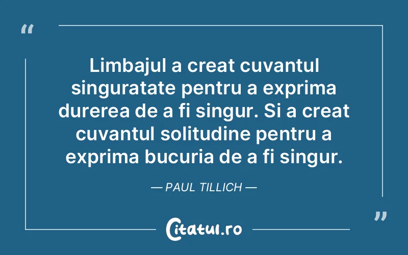 Limbajul a creat cuvantul singuratate pentru a exprima durerea de a fi singur. Si a creat cuvantul solitudine pentru a exprima bucuria de a fi singur. Paul Tillich