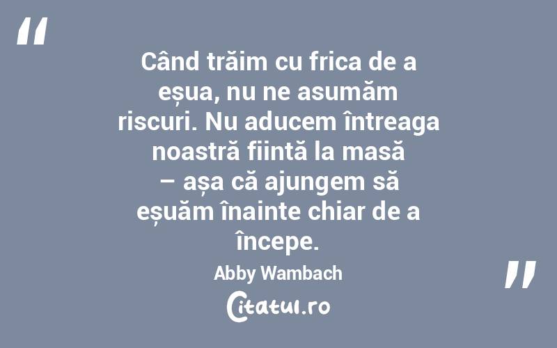 Când trăim cu frica de a eșua, nu ne asumăm riscuri. Nu aducem întreaga noastră ființă la masă – așa că ajungem să eșuăm înainte chiar de a începe. Abby Wambach
