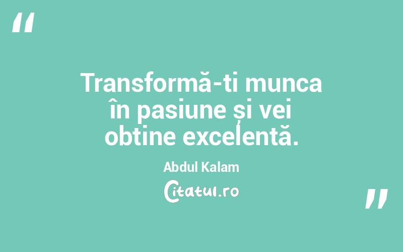 Transformă-ți munca în pasiune și vei obține excelență. Abdul Kalam