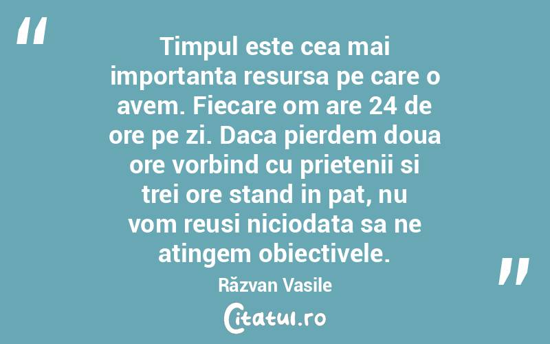 Timpul este cea mai importanta resursa pe care o avem. Fiecare om are 24 de ore pe zi. Daca pierdem doua ore vorbind cu prietenii si trei ore stand in pat, nu vom reusi niciodata sa ne atingem obiectivele. Răzvan Vasile

