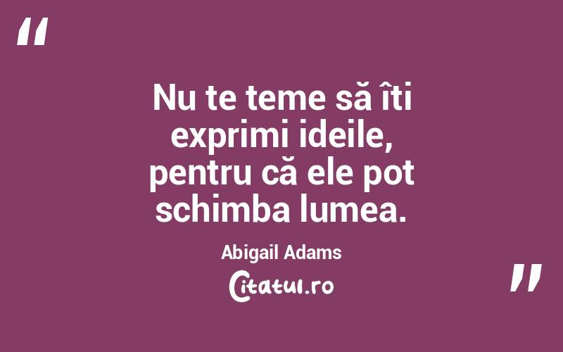 Nu te teme să îți exprimi ideile, pentru că ele pot schimba lumea. Abigail Adams