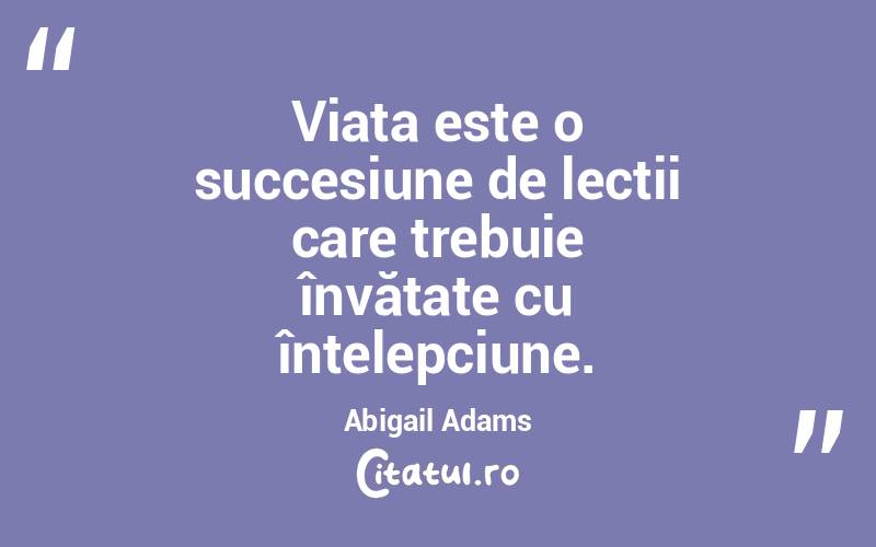Viața este o succesiune de lecții care trebuie învățate cu înțelepciune. Abigail Adams