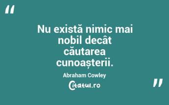 Nu există nimic mai nobil decât căutarea cunoașterii. Abraham Cowley...