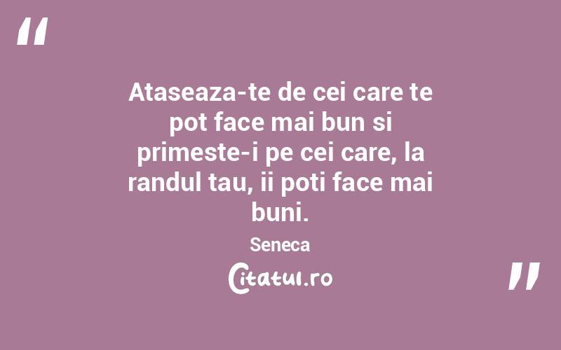 Ataseaza-te de cei care te pot face mai bun si primeste-i pe cei care, la randul tau, ii poti face mai buni. Seneca