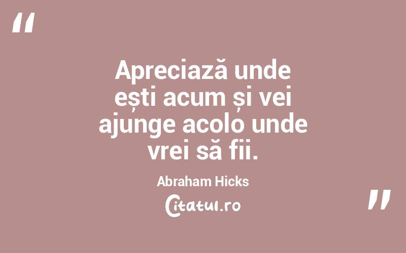 Apreciază unde ești acum și vei ajunge acolo unde vrei să fii. Abraham Hicks