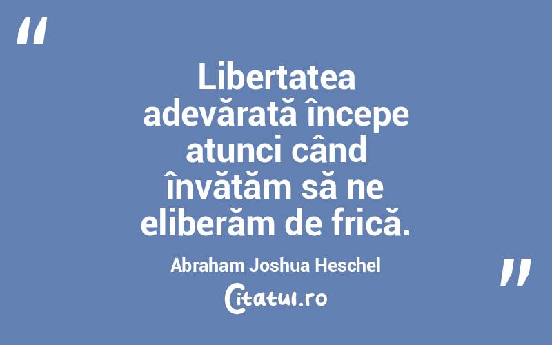Libertatea adevărată începe atunci când învățăm să ne eliberăm de frică. Abraham Joshua Heschel
