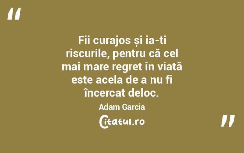 Fii curajos și ia-ți riscurile, pentru că cel mai mare regret în viață este acela de a nu fi încercat deloc. Adam Garcia