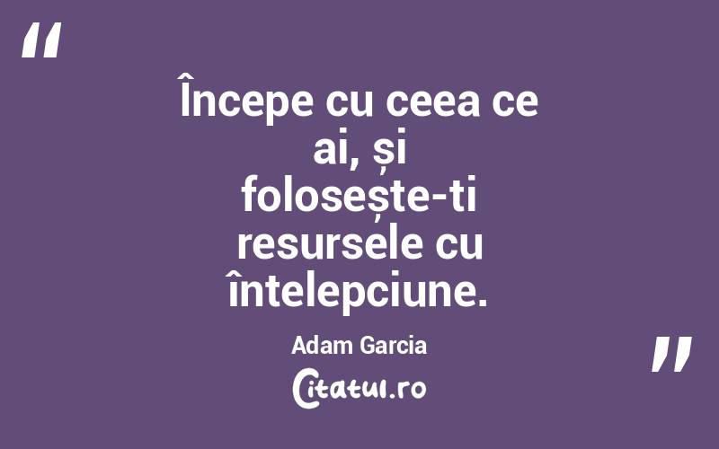 Începe cu ceea ce ai, și folosește-ți resursele cu înțelepciune. Adam Garcia