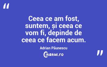 Ceea ce am fost, suntem, și ceea ce vom fi, depinde de ceea ce facem acum. Adrian Păunescu...