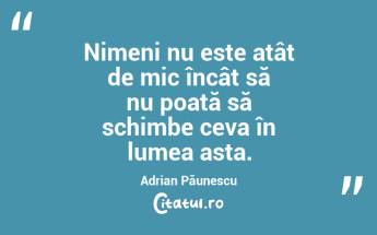 Nimeni nu este atât de mic încât să nu poată să schimbe ceva în lumea asta. Adrian Păunescu...