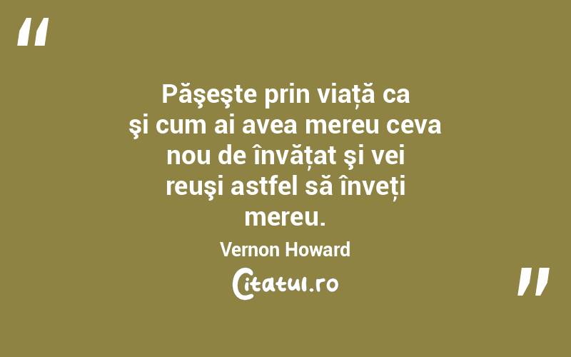Păşeşte prin viaţă ca şi cum ai avea mereu ceva nou de învăţat şi vei reuşi astfel să înveţi mereu. Vernon Howard