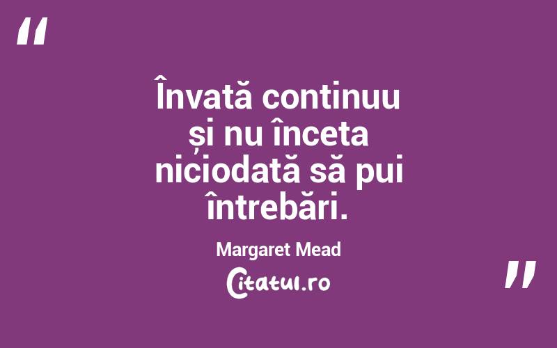 Învață continuu și nu înceta niciodată să pui întrebări. Margaret Mead