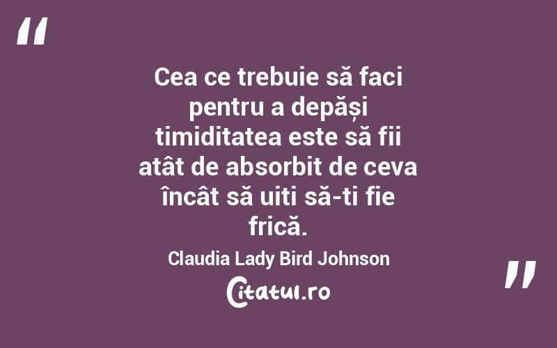 Cea ce trebuie să faci pentru a depăși timiditatea este să fii atât de absorbit de ceva încât să uiți să-ți fie frică. Claudia Lady Bird Johnson