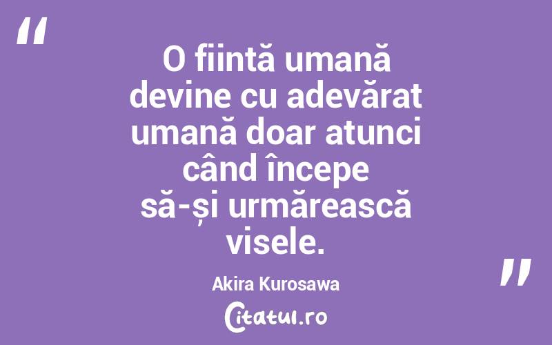 O ființă umană devine cu adevărat umană doar atunci când începe să-și urmărească visele. Akira Kurosawa
