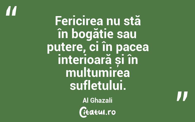 Fericirea nu stă în bogăție sau putere, ci în pacea interioară și în mulțumirea sufletului. Al Ghazali
