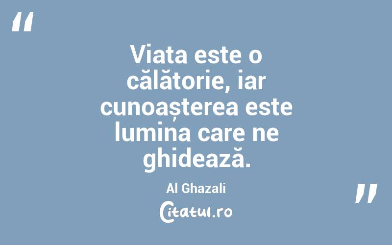 Viața este o călătorie, iar cunoașterea este lumina care ne ghidează. Al Ghazali
