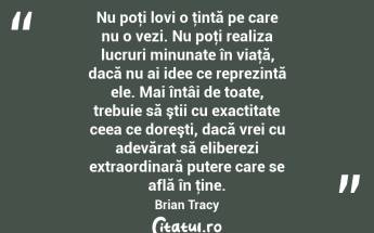 Nu poţi lovi o ţintă pe care nu o vezi. Nu poţi realiza lucruri minunate în viaţă, dacă nu ai idee ce reprezintă ele. Mai întâi de toate, trebuie să ştii cu exactitate ceea ce doreşti, dacă vrei cu adevărat să eliberezi extraordinară putere care se află în ţine. Brian Tracy...