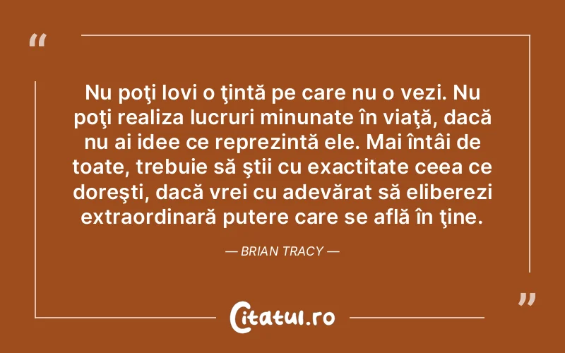 Nu poţi lovi o ţintă pe care nu o vezi. Nu poţi realiza lucruri minunate în viaţă, dacă nu ai idee ce reprezintă ele. Mai întâi de toate, trebuie să ştii cu exactitate ceea ce doreşti, dacă vrei cu adevărat să eliberezi extraordinară putere care se află în ţine. Brian Tracy