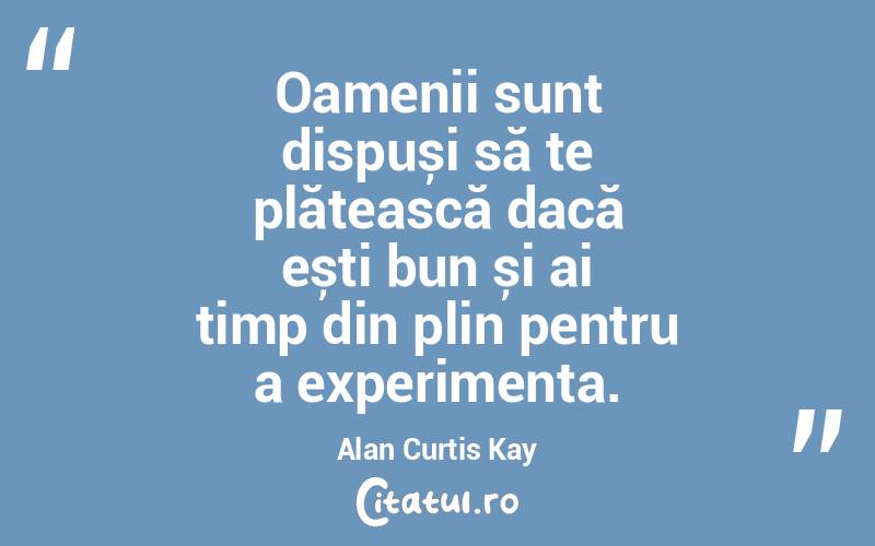 Oamenii sunt dispuși să te plătească dacă ești bun și ai timp din plin pentru a experimenta. Alan Curtis Kay