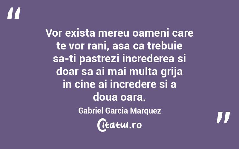 Vor exista mereu oameni care te vor rani, asa ca trebuie sa-ti pastrezi increderea si doar sa ai mai multa grija in cine ai incredere si a doua oara. Gabriel Garcia Marquez