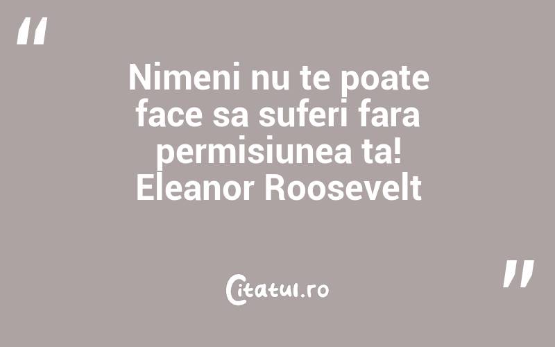 Nimeni nu te poate face sa suferi fara permisiunea ta! Eleanor Roosevelt