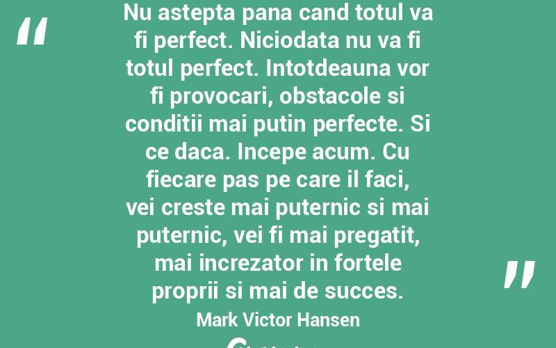 Nu astepta pana cand totul va fi perfect. Niciodata nu va fi totul perfect. Intotdeauna vor fi provocari, obstacole si conditii mai putin perfecte. Si ce daca. Incepe acum. Cu fiecare pas pe care il faci, vei creste mai puternic si mai puternic, vei fi mai pregatit, mai increzator in fortele proprii si mai de succes. Mark Victor Hansen
