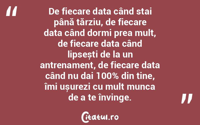 De fiecare data când stai până tărziu, de fiecare data când dormi prea mult, de fiecare data când lipsești de la un antrenament, de fiecare data când nu dai 100% din tine, îmi ușurezi cu mult munca de a te învinge.
