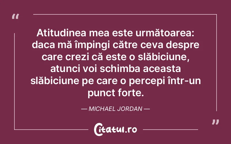 Atitudinea mea este următoarea: daca mă împingi către ceva despre care crezi că este o slăbiciune, atunci voi schimba aceasta slăbiciune pe care o percepi într-un punct forte. Michael Jordan