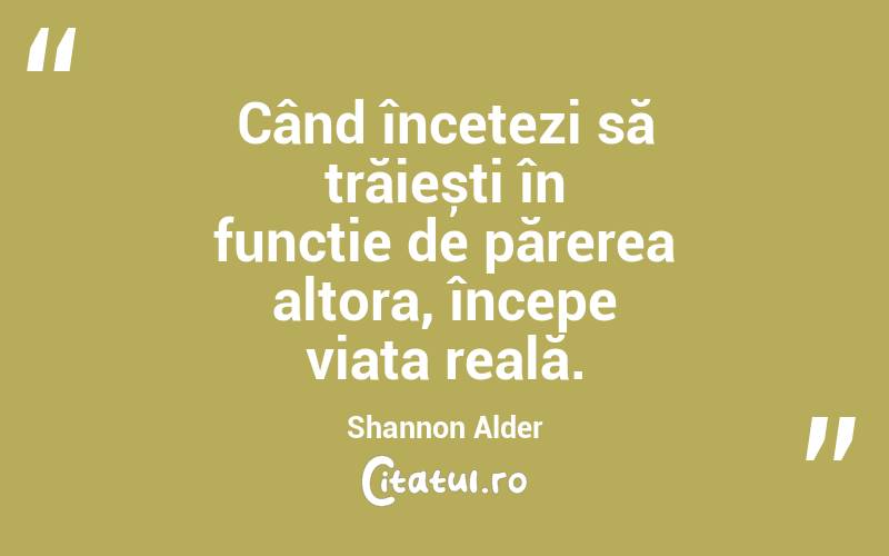 Când încetezi să trăiești în funcție de părerea altora, începe viața reală. Shannon Alder
