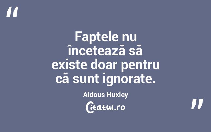 Faptele nu încetează să existe doar pentru că sunt ignorate. Aldous Huxley
