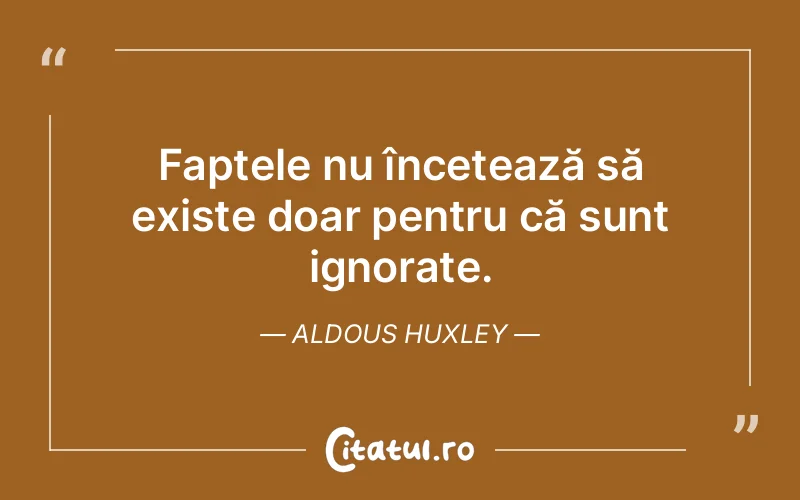 Faptele nu încetează să existe doar pentru că sunt ignorate. Aldous Huxley