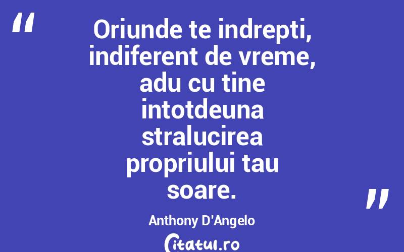 Oriunde te indrepti, indiferent de vreme, adu cu tine intotdeuna stralucirea propriului tau soare. Anthony D’Angelo