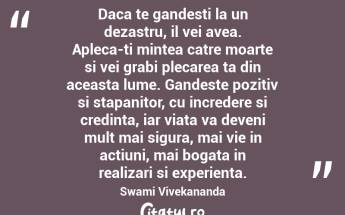 Daca te gandesti la un dezastru, il vei avea. Apleca-ti mintea catre moarte si vei grabi plecarea ta din aceasta lume. Gandeste pozitiv si stapanitor, cu incredere si credinta, iar viata va deveni mult mai sigura, mai vie in actiuni, mai bogata in realizari si experienta. Swami Vivekananda...
