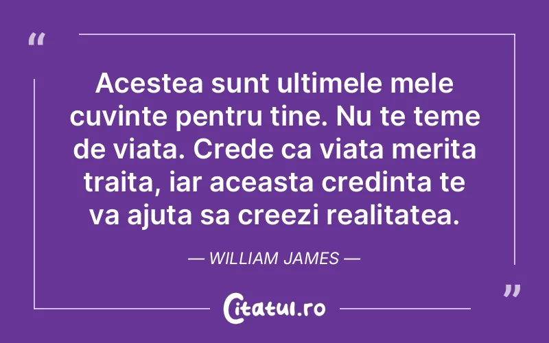 Acestea sunt ultimele mele cuvinte pentru tine. Nu te teme de viata. Crede ca viata merita traita, iar aceasta credinta te va ajuta sa creezi realitatea. William James