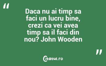 Daca nu ai timp sa faci un lucru bine, crezi ca vei avea timp sa il faci din nou? John Wooden...